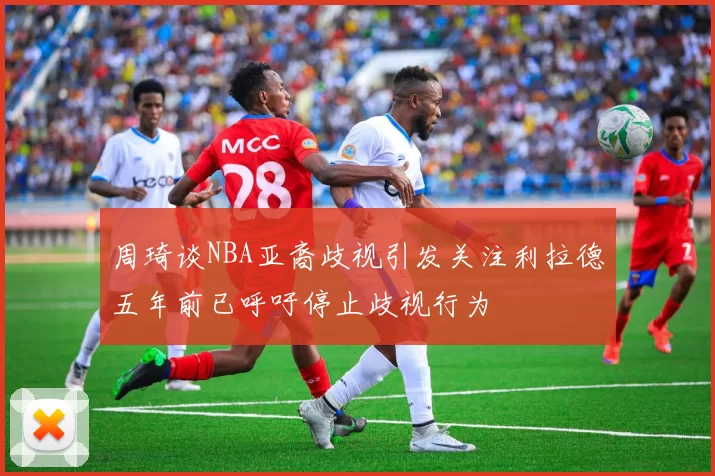 周琦谈NBA亚裔歧视引发关注利拉德五年前已呼吁停止歧视行为