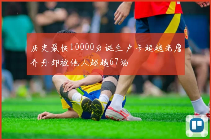 历史最快10000分诞生卢卡超越老詹乔丹却被他人超越67场