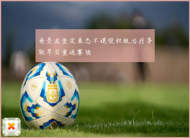 蒋圣龙坚定表态不退役积极治疗争取早日重返赛场