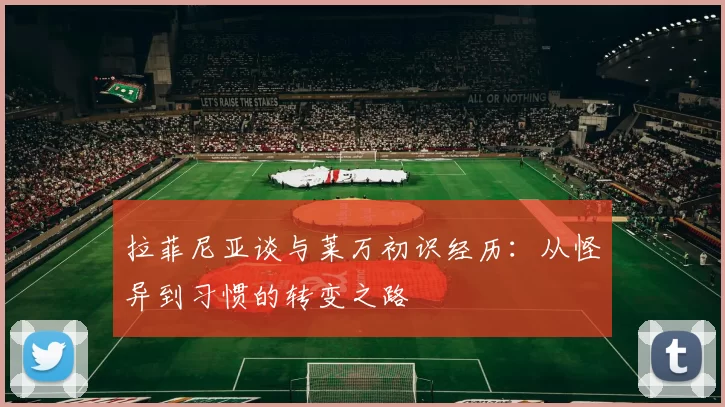 拉菲尼亚谈与莱万初识经历：从怪异到习惯的转变之路
