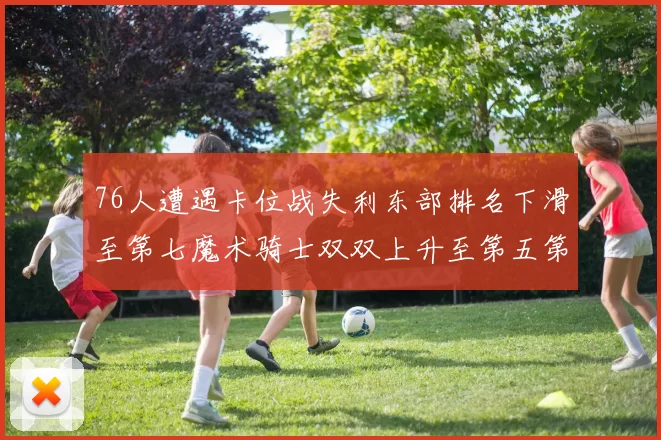 76人遭遇卡位战失利东部排名下滑至第七魔术骑士双双上升至第五第六位