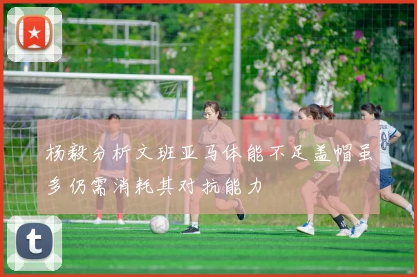 杨毅分析文班亚马体能不足盖帽虽多仍需消耗其对抗能力