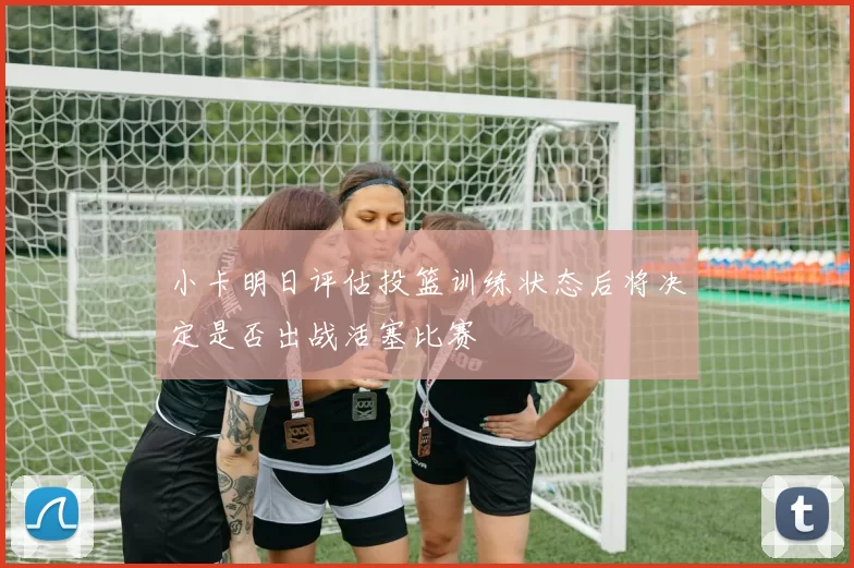 小卡明日评估投篮训练状态后将决定是否出战活塞比赛