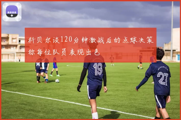 科贝尔谈120分钟激战后的点球决策称每位队员表现出色