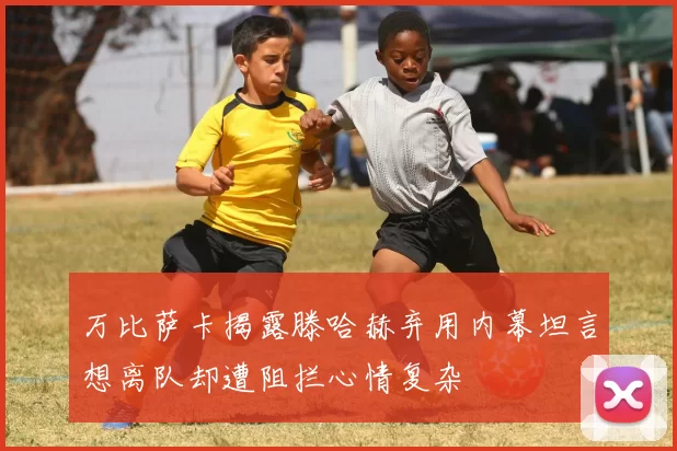 万比萨卡揭露滕哈赫弃用内幕坦言想离队却遭阻拦心情复杂